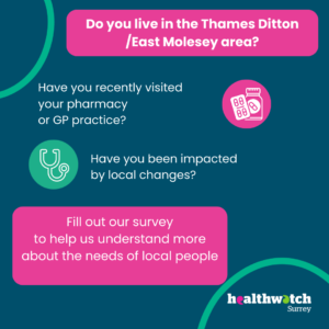 The image is all on a dark blue background. At the top, within a pink box are the words Do you live in the Thames Ditton/East Molesey area? Underneath, are the words: Have you recently visited your pharmacy or GP practice? Have you been impacted by local changes? Ina nother pink box are the words: Fill out our survey to help us understand more about the needs of local people. To the bottom right of the image is hte Healthwatch Surrey logo with a curve in green above it. Within the image, there is also a pink circle with an icon of a medication bottle, and a green circle with an icon of a stethoscope.