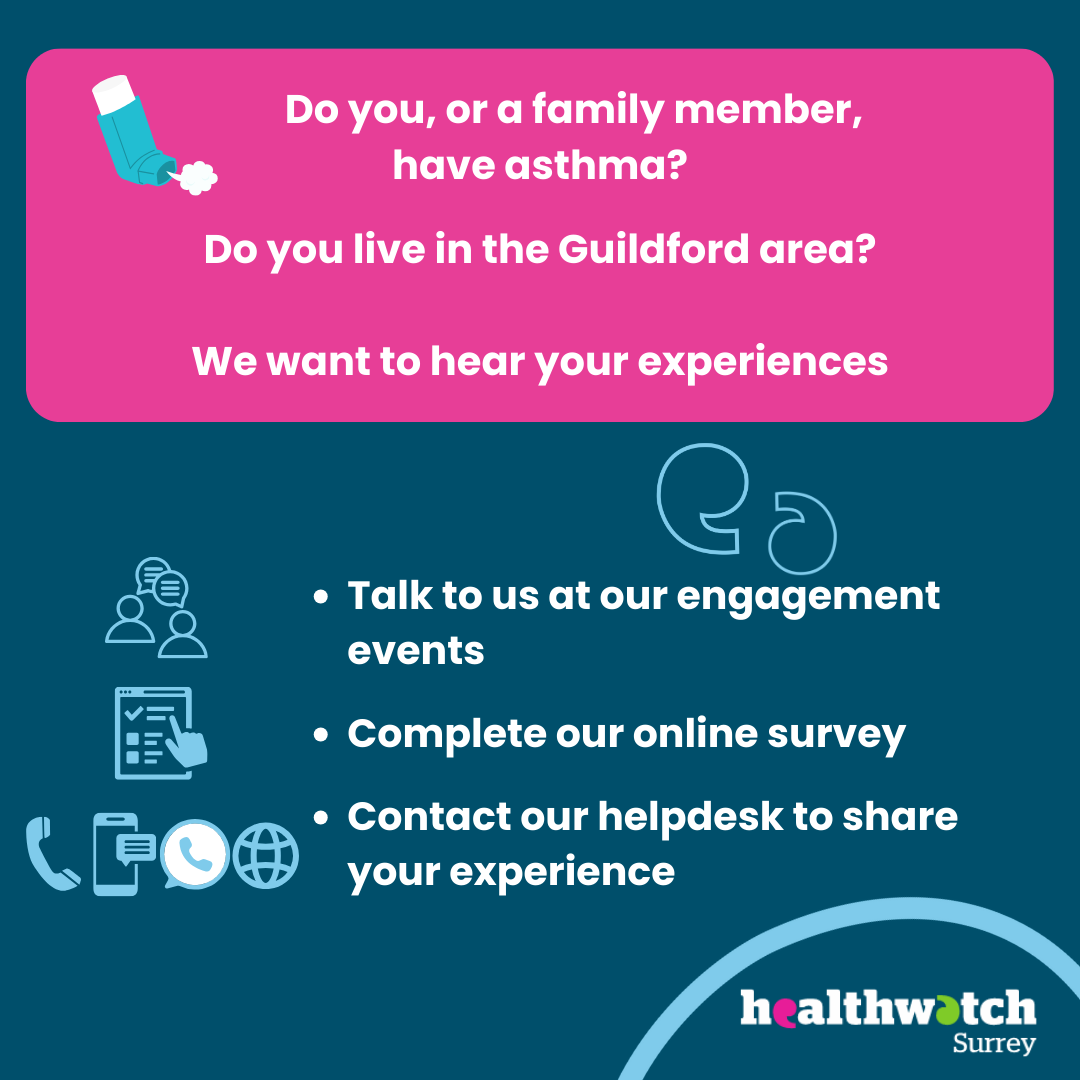 There is an icon of an asthma inhaler at the top of the image. The words read - Do you, or a family member, have asthma? Do you live in the Guildford area? We want to hear your experiences. Talk to us at our engagement events, Complete our online survey, Contact our Helpdesk to share your experience. There are icons beside these different ways to engage. In the bottom right corner is the Healthwatch Surrey logo.