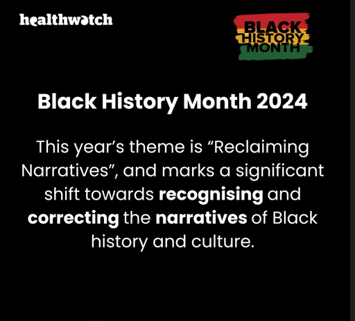 Image has the words: Black History Month 2024: This year’s theme is “Reclaiming Narratives”, and marks a significant shift towards recognising and correcting the narratives of Black history and culture. In the top right of the image, is the Black History Month logo (behind the words are horizontal stripes in red, yellow and green). In the top left is the Healthwatch logo.