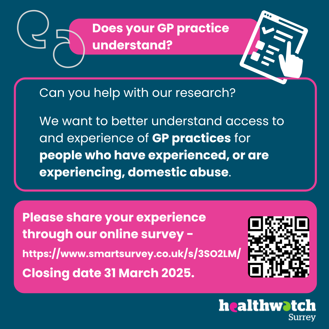 On a dark blue background are the words: Does your GP practice understand? Can you help with our research? We want to better understand access to and experience of GP practices for people who have experienced or are experiencing domestic abuse. Please share your experience through our online survey (with the link and a QR code). Closing date for survey: 31 March 2025. The image also contains icons of an online survey and speech marks. At the bottom of the image is the Healthwatch Surrey logo.]