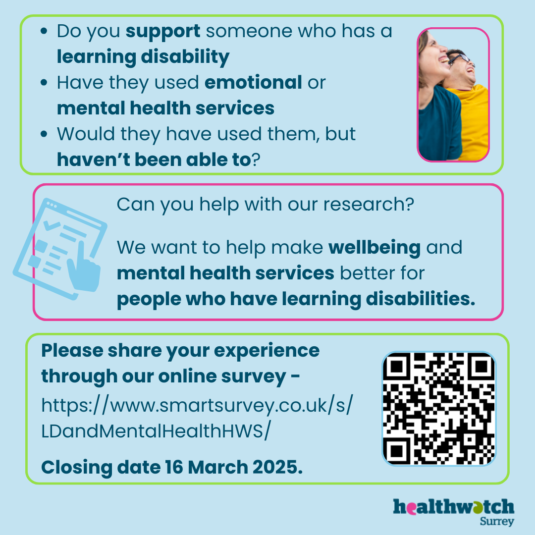 A series of questions is at the top of the image: • Do you support someone who has a learning disability • Have they used emotional or mental health services • Would they have used them, but haven’t been able to? Can you help with our research? We want to help make wellbeing and mental health services better for people who have learning disabilities. Please share your experience through our online survey (with the link and a QR code). Closing date for survey: 16 March 2025 The image also contains a photo of 2 people smiling, and an online survey icon. At the bottom of the image is the Healthwatch Surrey logo.