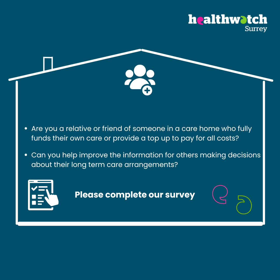 Image description: Inside a line drawing of a house are the words: Are you a relative or friend of someone in a care home who fully funds their own care? Can you help improve the information out there for others making decisions about future care? Please complete our survey. There are also icons of 3 people together, an online survey and some speech marks. At the top of the image, outside of the house, is the Healthwatch Surrey logo. All of the image is on dark blue, with the text in white.